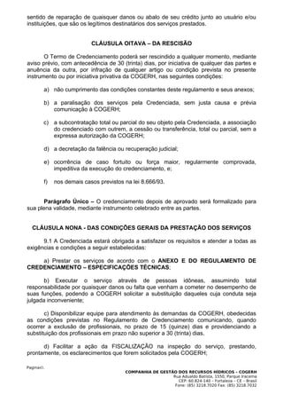 sentido de reparação de quaisquer danos ou abalo de seu crédito junto ao usuário e/ou
instituições, que são os legítimos destinatários dos serviços prestados.


                           CLÁUSULA OITAVA – DA RESCISÃO

       O Termo de Credenciamento poderá ser rescindido a qualquer momento, mediante
aviso prévio, com antecedência de 30 (trinta) dias, por iniciativa de qualquer das partes e
anuência da outra, por infração de qualquer artigo ou condição prevista no presente
instrumento ou por iniciativa privativa da COGERH, nas seguintes condições:

        a) não cumprimento das condições constantes deste regulamento e seus anexos;

        b) a paralisação dos serviços pela Credenciada, sem justa causa e prévia
           comunicação à COGERH;

        c) a subcontratação total ou parcial do seu objeto pela Credenciada, a associação
           do credenciado com outrem, a cessão ou transferência, total ou parcial, sem a
           expressa autorização da COGERH;

        d) a decretação da falência ou recuperação judicial;

        e) ocorrência de caso fortuito ou força maior, regularmente comprovada,
           impeditiva da execução do credenciamento, e;

        f)   nos demais casos previstos na lei 8.666/93.


       Parágrafo Único – O credenciamento depois de aprovado será formalizado para
sua plena validade, mediante instrumento celebrado entre as partes.


  CLÁUSULA NONA - DAS CONDIÇÕES GERAIS DA PRESTAÇÃO DOS SERVIÇOS

      9.1 A Credenciada estará obrigada a satisfazer os requisitos e atender a todas as
exigências e condições a seguir estabelecidas:

    a) Prestar os serviços de acordo com o ANEXO E DO REGULAMENTO DE
CREDENCIAMENTO – ESPECIFICAÇÕES TÉCNICAS;

       b) Executar o serviço através de pessoas idôneas, assumindo total
responsabilidade por quaisquer danos ou falta que venham a cometer no desempenho de
suas funções, podendo a COGERH solicitar a substituição daqueles cuja conduta seja
julgada inconveniente;

       c) Disponibilizar equipe para atendimento às demandas da COGERH, obedecidas
as condições previstas no Regulamento de Credenciamento comunicando, quando
ocorrer a exclusão de profissionais, no prazo de 15 (quinze) dias e providenciando a
substituição dos profissionais em prazo não superior a 30 (trinta) dias.

      d) Facilitar a ação da FISCALIZAÇÃO na inspeção do serviço, prestando,
prontamente, os esclarecimentos que forem solicitados pela COGERH;

Pagina43.
                                        COMPANHIA DE GESTÃO DOS RECURSOS HÍDRICOS – COGERH
                                                          Rua Adualdo Batista, 1550, Parque Iracema
                                                             CEP: 60.824-140 – Fortaleza – CE – Brasil
                                                           Fone: (85) 3218.7020 Fax: (85) 3218.7032
 