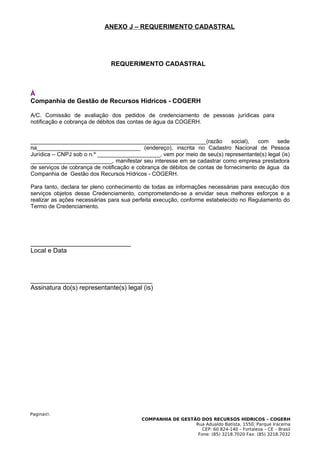 ANEXO J – REQUERIMENTO CADASTRAL




                              REQUERIMENTO CADASTRAL



À
Companhia de Gestão de Recursos Hídricos - COGERH

A/C. Comissão de avaliação dos pedidos de credenciamento de pessoas jurídicas para
notificação e cobrança de débitos das contas de água da COGERH.


________________________________________________________(razão               social),  com   sede
na_________________________________ (endereço), inscrita no Cadastro Nacional de Pessoa
Jurídica – CNPJ sob o n.º ____________________, vem por meio de seu(s) representante(s) legal (is)
__________________________, manifestar seu interesse em se cadastrar como empresa prestadora
de serviços de cobrança de notificação e cobrança de débitos de contas de fornecimento de água da
Companhia de Gestão dos Recursos Hídricos - COGERH.

Para tanto, declara ter pleno conhecimento de todas as informações necessárias para execução dos
serviços objetos desse Credenciamento, comprometendo-se a envidar seus melhores esforços e a
realizar as ações necessárias para sua perfeita execução, conforme estabelecido no Regulamento do
Termo de Credenciamento.




____________________________
Local e Data



__________________________________
Assinatura do(s) representante(s) legal (is)




Pagina45.
                                          COMPANHIA DE GESTÃO DOS RECURSOS HÍDRICOS – COGERH
                                                            Rua Adualdo Batista, 1550, Parque Iracema
                                                               CEP: 60.824-140 – Fortaleza – CE – Brasil
                                                             Fone: (85) 3218.7020 Fax: (85) 3218.7032
 