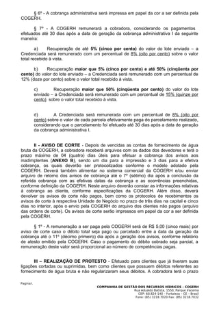 § 6º - A cobrança administrativa será impressa em papel da cor a ser definida pela
COGERH.

      § 7º - A COGERH remunerará a cobradora, considerando os pagamentos
efetuados até 30 dias após a data de geração da cobrança administrativa I da seguinte
maneira:

        a)    Recuperação de até 5% (cinco por cento) do valor do lote enviado – a
Credenciada será remunerado com um percentual de 8% (oito por cento) sobre o valor
total recebido à vista.

      b)    Recuperação maior que 5% (cinco por cento) e até 50% (cinqüenta por
cento) do valor do lote enviado – a Credenciada será remunerado com um percentual de
12% (doze por cento) sobre o valor total recebido à vista.

           c)       Recuperação maior que 50% (cinqüenta por cento) do valor do lote
           enviado – a Credenciada será remunerado com um percentual de 15% (quinze por
           cento) sobre o valor total recebido à vista.


           d)        A Credenciada será remunerada com um percentual de 8% (oito por
           cento) sobre o valor de cada parcela efetivamente paga do parcelamento realizado,
           considerando que o parcelamento foi efetuado até 30 dias após a data de geração
           da cobrança administrativa I.


       II - AVISO DE CORTE - Depois de vencidas as contas de fornecimento de água
bruta da COGERH, a cobradora receberá arquivos com os dados dos devedores e terá o
prazo máximo de 04 (quatro) dias úteis para efetuar a cobrança dos avisos aos
inadimplentes (ANEXO B), sendo um dia para a impressão e 3 dias para a efetiva
cobrança, os quais deverão ser protocolizados conforme o modelo adotado pela
COGERH. Deverá também alimentar no sistema comercial da COGERH e/ou enviar
arquivo de retorno dos avisos de cobrança até o 7º (sétimo) dia após a conclusão da
referida cobrança com as efetivas datas da cobrança e as ocorrências preenchidas,
conforme definição da COGERH. Neste arquivo deverão constar as informações relativas
à cobrança ao cliente, conforme especificações da COGERH. Além disso, deverá
devolver os avisos de corte não pagos, bem como os protocolos de recebimentos os
avisos de corte à respectiva Unidade de Negócio no prazo de três dias na capital e cinco
dias no interior, após o envio pela COGERH do arquivo dos clientes não pagos (arquivo
das ordens de corte). Os avisos de corte serão impressos em papel da cor a ser definida
pela COGERH.

      § 1º - A remuneração a ser paga pela COGERH será de R$ 5,00 (cinco reais) por
aviso de corte caso o débito total seja pago ou parcelado entre a data da geração da
cobrança até o 11º (décimo primeiro) dia após a geração dos avisos, conforme relatório
de atesto emitido pela COGERH. Caso o pagamento do débito cobrado seja parcial, a
remuneração deste valor será proporcional ao número de competências pagas.


       III – REALIZAÇÃO DE PROTESTO - Efetuado para clientes que já tiveram suas
ligações cortadas ou suprimidas, bem como clientes que possuem débitos referentes ao
fornecimento de água bruta e não regularizaram seus débitos. A cobradora terá o prazo

Pagina5.
                                          COMPANHIA DE GESTÃO DOS RECURSOS HÍDRICOS – COGERH
                                                            Rua Adualdo Batista, 1550, Parque Iracema
                                                               CEP: 60.824-140 – Fortaleza – CE – Brasil
                                                             Fone: (85) 3218.7020 Fax: (85) 3218.7032
 