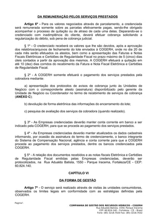 DA REMUNERAÇÃO PELOS SERVIÇOS PRESTADOS

       Artigo 6º - Para os valores negociados através de parcelamento, a credenciada
será remunerada somente sobre as parcelas efetivamente pagas, sendo-lhe obrigado
acompanhar o processo de quitação ou de atraso de cada uma delas. Deparando-se o
credenciado com inadimplência do cliente, deverá efetuar cobrança solicitando a
regularização do débito, sob pena de cobrança judicial.

       § 1º - O credenciado receberá os valores que lhe são devidos, após a aprovação
dos relatórios/arquivos de fechamento do lote enviados à COGERH, onde no dia 20 de
cada mês serão efetuados os atestos, bem como a apresentação das Faturas e Notas
Fiscais Eletrônicas e Certidões de Regularidade Fiscal no prazo máximo de 5 (cinco) dias
úteis contados a partir da aprovação dos mesmos. A COGERH efetuará a quitação em
até 10 (dez) dias corridos do recebimento da Fatura e Nota Fiscal Eletrônica e Certidões
de Regularidade Fiscal.

      § 2º - A COGERH somente efetuará o pagamento dos serviços prestados pela
cobradora mediante:

      a) apresentação dos protocolos de avisos de cobrança junto às Unidades de
Negócio com o correspondente atesto (assinatura) disponibilizado pelo gerente da
Unidade de Negócio ou Coordenador no termo de recebimento de serviços de cobrança
(ANEXO C);

           b) devolução de forma eletrônica das informações do encerramento do lote;

           c) pesquisa de avaliação dos serviços da cobradora (quando realizado).


       § 3º - As Empresas credenciadas deverão manter conta corrente em banco a ser
indicado pela COGERH, para que se proceda ao pagamento dos serviços prestados.

      § 4º - As Empresas credenciadas deverão manter atualizados os dados cadastrais
informando, por ocasião da assinatura do termo de credenciamento, o banco integrante
do Sistema de Compensação Nacional, agência e conta corrente para que a COGERH
proceda ao pagamento dos serviços prestados, dentre os bancos credenciados pela
COGERH.

      § 5º - A relação dos documentos recebidos e as notas fiscais Eletrônica e Certidões
de Regularidade Fiscal emitidas pelas Empresas credenciadas, deverão ser
protocolizados, na Rua Adualdo Batista, 1550 - Parque Iracema, Fortaleza/CE - CEP:
60.824.140.

                                         CAPÍTULO VI

                                   DA FORMA DE GESTÃO

      Artigo 7º - O serviço será realizado através de visitas às unidades consumidoras,
observados os limites legais em conformidade com as estratégias definidas pela
COGERH.

Pagina7.
                                          COMPANHIA DE GESTÃO DOS RECURSOS HÍDRICOS – COGERH
                                                            Rua Adualdo Batista, 1550, Parque Iracema
                                                               CEP: 60.824-140 – Fortaleza – CE – Brasil
                                                             Fone: (85) 3218.7020 Fax: (85) 3218.7032
 