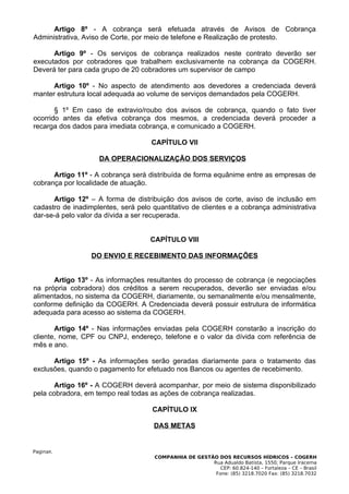 Artigo 8º - A cobrança será efetuada através de Avisos de Cobrança
Administrativa, Aviso de Corte, por meio de telefone e Realização de protesto.

      Artigo 9º - Os serviços de cobrança realizados neste contrato deverão ser
executados por cobradores que trabalhem exclusivamente na cobrança da COGERH.
Deverá ter para cada grupo de 20 cobradores um supervisor de campo

      Artigo 10º - No aspecto de atendimento aos devedores a credenciada deverá
manter estrutura local adequada ao volume de serviços demandados pela COGERH.

       § 1º Em caso de extravio/roubo dos avisos de cobrança, quando o fato tiver
ocorrido antes da efetiva cobrança dos mesmos, a credenciada deverá proceder a
recarga dos dados para imediata cobrança, e comunicado a COGERH.

                                     CAPÍTULO VII

                    DA OPERACIONALIZAÇÃO DOS SERVIÇOS

      Artigo 11º - A cobrança será distribuída de forma equânime entre as empresas de
cobrança por localidade de atuação.

      Artigo 12º – A forma de distribuição dos avisos de corte, aviso de inclusão em
cadastro de inadimplentes, será pelo quantitativo de clientes e a cobrança administrativa
dar-se-á pelo valor da dívida a ser recuperada.


                                    CAPÍTULO VIII

                  DO ENVIO E RECEBIMENTO DAS INFORMAÇÕES


      Artigo 13º - As informações resultantes do processo de cobrança (e negociações
na própria cobradora) dos créditos a serem recuperados, deverão ser enviadas e/ou
alimentados, no sistema da COGERH, diariamente, ou semanalmente e/ou mensalmente,
conforme definição da COGERH. A Credenciada deverá possuir estrutura de informática
adequada para acesso ao sistema da COGERH.

       Artigo 14º - Nas informações enviadas pela COGERH constarão a inscrição do
cliente, nome, CPF ou CNPJ, endereço, telefone e o valor da dívida com referência de
mês e ano.

      Artigo 15º - As informações serão geradas diariamente para o tratamento das
exclusões, quando o pagamento for efetuado nos Bancos ou agentes de recebimento.

       Artigo 16º - A COGERH deverá acompanhar, por meio de sistema disponibilizado
pela cobradora, em tempo real todas as ações de cobrança realizadas.

                                     CAPÍTULO IX

                                     DAS METAS


Pagina8.
                                      COMPANHIA DE GESTÃO DOS RECURSOS HÍDRICOS – COGERH
                                                        Rua Adualdo Batista, 1550, Parque Iracema
                                                           CEP: 60.824-140 – Fortaleza – CE – Brasil
                                                         Fone: (85) 3218.7020 Fax: (85) 3218.7032
 