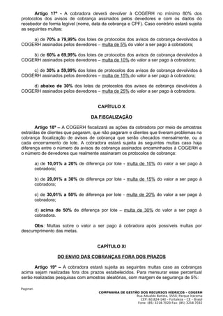 Artigo 17º - A cobradora deverá devolver à COGERH no mínimo 80% dos
protocolos dos avisos de cobrança assinados pelos devedores e com os dados do
recebedor de forma legível (nome, data da cobrança e CPF). Caso contrário estará sujeita
as seguintes multas:

    a) de 70% a 79,99% dos lotes de protocolos dos avisos de cobrança devolvidos à
COGERH assinados pelos devedores – multa de 5% do valor a ser pago à cobradora;

    b) de 60% a 69,99% dos lotes de protocolos dos avisos de cobrança devolvidos à
COGERH assinados pelos devedores – multa de 10% do valor a ser pago à cobradora;

    c) de 30% a 59,99% dos lotes de protocolos dos avisos de cobrança devolvidos à
COGERH assinados pelos devedores – multa de 15% do valor a ser pago à cobradora;

    d) abaixo de 30% dos lotes de protocolos dos avisos de cobrança devolvidos à
COGERH assinados pelos devedores – multa de 25% do valor a ser pago à cobradora.


                                        CAPÍTULO X

                                     DA FISCALIZAÇÃO

       Artigo 18º – A COGERH fiscalizará as ações da cobradora por meio de amostras
extraídas de clientes que pagaram, que não pagaram e clientes que tiveram problemas na
cobrança /localização de avisos de cobrança que serão checados mensalmente, ou a
cada encerramento de lote. A cobradora estará sujeita às seguintes multas caso haja
diferença entre o número de avisos de cobrança assinados encaminhados à COGERH e
o número de devedores que realmente assinaram os protocolos de cobrança:

           a) de 10,01% a 20% de diferença por lote - multa de 10% do valor a ser pago à
           cobradora;

           b) de 20,01% a 30% de diferença por lote - multa de 15% do valor a ser pago à
           cobradora;

           c) de 30,01% a 50% de diferença por lote - multa de 20% do valor a ser pago à
           cobradora;

           d) acima de 50% de diferença por lote – multa de 30% do valor a ser pago à
           cobradora.

     Obs: Multas sobre o valor a ser pago à cobradora após possíveis multas por
descumprimento das metas.


                                       CAPÍTULO XI

                     DO ENVIO DAS COBRANÇAS FORA DOS PRAZOS

       Artigo 19º – A cobradora estará sujeita as seguintes multas caso as cobranças
acima sejam realizadas fora dos prazos estabelecidos. Para mensurar esse percentual
serão realizadas pesquisas com amostras aleatórias, com margem de segurança de 5%:

Pagina9.
                                        COMPANHIA DE GESTÃO DOS RECURSOS HÍDRICOS – COGERH
                                                          Rua Adualdo Batista, 1550, Parque Iracema
                                                             CEP: 60.824-140 – Fortaleza – CE – Brasil
                                                           Fone: (85) 3218.7020 Fax: (85) 3218.7032
 
