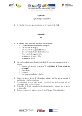 Capítulo IV
Apresentação dos trabalhos
1. Os trabalhos devem ser apresentados até ao dia 01de junho de 2022.
Capítulo Vl
Júri
1. Os trabalhos serão apreciados por um júri constituído por:
• Coordenadora do Departamento de Línguas;
• Um elemento da Direção;
• Um elemento da Equipa da Biblioteca;
• Um elemento da Associação de Estudantes;
• Uma docente do segundo ciclo;
• Uma docente do terceiro ciclo;
• Uma docente do PIEF
2. O júri deliberará até ao dia 08 de junho de 2022, de acordo com os seguintes critérios
critérios:
❖ Respeito pelo definido no projeto “A Escola Básica de Prado festeja José
Saramago”;
❖ Criatividade;
❖ Inovação;
❖ Brio na apresentação dos trabalhos.
3. O júri reserva-se o direito de não atribuir qualquer prémio, caso a ausência de
qualidade dos trabalhos o justifique.
4. Do resultado do concurso o júri lavrará a competente ata fundamentada, que será
assinada por todos os seus membros.
5. As decisões do júri são irrevogáveis, não estando sujeitas a qualquer tipo de recurso
ou reclamação.
6. Os casos omissos neste regulamento serão resolvidos por deliberação do júri.
 