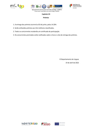 Capítulo VII
Prémios
1. A entrega dos prémios ocorrerá a 03 de junho, pelas 14.20H.
2. Serão atribuídos prémios aos três melhores classificados.
2. Todos os concorrentes receberão um certificado de participação.
3. Os concorrentes premiados serão notificados sobre a hora e o dia de entrega dos prémios.
O Departamento de Línguas
19 de abril de 2022
 