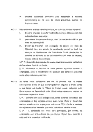 V.     Durante   suspensão        preventiva   para   responder   a   inquérito
                 administrativo ou no caso de prisão preventiva, quando for
                 impronunciado.


Art. 47   Não terá direito a férias o empregado que, no curso do período aquisitivo:
          I.     Deixar o emprego e não for readmitido dentro de 60(sessenta) dias
                 subseqüentes a sua saída;
          II.    permanecer em gozo de licença, com percepção de salários, por
                 mais de 30(trinta) dias;
          III.   Deixar de trabalhar, com percepção de salário, por mais de
                 30(trinta) dias, em virtude de paralisação parcial ou total dos
                 serviços da Distribuidora, da Previdência Social, prestações de
                 acidente de trabalho ou de auxílio-doença por mais de 06(seis)
                 meses, embora descontínuos.
          § 1º. A interrupção da prestação de serviço deverá ser anotada na Carteira
          de Trabalho e Previdência Social.
          § 2º. Iniciar-se-á o decurso de novo período aquisitivo quando o
          empregado, após o impedimento de qualquer das condições previstas
          neste artigo, retornar ao serviço.


Art. 48   As férias serão concedidas em um só período, nos 12 meses
          subseqüentes à data em que o empregado tiver adquirido o direito, sendo
          a sua época pré-fixada no “Plano de Férias” anual, elaborado pelo
          Departamento de Pessoal até o dia 15(quinze) de dezembro, ouvidos os
          diretores e respectivas áreas.
          § 1º. – Somente em casos excepcionais, serão as férias concedidas aos
          empregados em dois períodos, um dos quais nunca inferior a 10(dez) dias
          corridos, exceto as dos empregados maiores de 50(cinqüenta) e menores
          de 18(dezoito) anos de idade, que serão concedidas de uma só vez.
          § 2º. – A concessão das férias será participada, por escrito, ao
          empregado, com antecedência de, no mínimo 10(dez) dias, cabendo a
          este assinar a respectiva notificação.
 