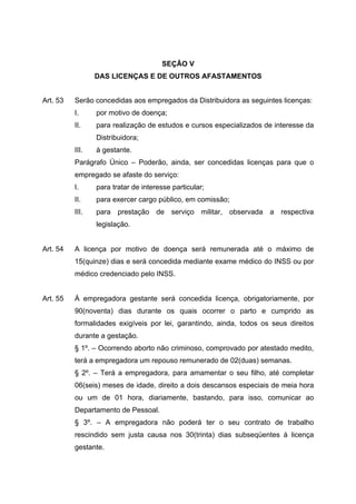 SEÇÃO V
                 DAS LICENÇAS E DE OUTROS AFASTAMENTOS


Art. 53   Serão concedidas aos empregados da Distribuidora as seguintes licenças:
          I.     por motivo de doença;
          II.    para realização de estudos e cursos especializados de interesse da
                 Distribuidora;
          III.   à gestante.
          Parágrafo Único – Poderão, ainda, ser concedidas licenças para que o
          empregado se afaste do serviço:
          I.     para tratar de interesse particular;
          II.    para exercer cargo público, em comissão;
          III.   para prestação de serviço militar, observada a respectiva
                 legislação.


Art. 54   A licença por motivo de doença será remunerada até o máximo de
          15(quinze) dias e será concedida mediante exame médico do INSS ou por
          médico credenciado pelo INSS.


Art. 55   À empregadora gestante será concedida licença, obrigatoriamente, por
          90(noventa) dias durante os quais ocorrer o parto e cumprido as
          formalidades exigíveis por lei, garantindo, ainda, todos os seus direitos
          durante a gestação.
          § 1º. – Ocorrendo aborto não criminoso, comprovado por atestado medito,
          terá a empregadora um repouso remunerado de 02(duas) semanas.
          § 2º. – Terá a empregadora, para amamentar o seu filho, até completar
          06(seis) meses de idade, direito a dois descansos especiais de meia hora
          ou um de 01 hora, diariamente, bastando, para isso, comunicar ao
          Departamento de Pessoal.
          § 3º. – A empregadora não poderá ter o seu contrato de trabalho
          rescindido sem justa causa nos 30(trinta) dias subseqüentes à licença
          gestante.
 