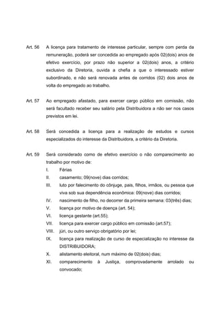 Art. 56   A licença para tratamento de interesse particular, sempre com perda da
          remuneração, poderá ser concedida ao empregado após 02(dois) anos de
          efetivo exercício, por prazo não superior a 02(dois) anos, a critério
          exclusivo da Diretoria, ouvida a chefia a que o interessado estiver
          subordinado, e não será renovada antes de corridos (02) dois anos de
          volta do empregado ao trabalho.


Art. 57   Ao empregado afastado, para exercer cargo público em comissão, não
          será facultado receber seu salário pela Distribuidora a não ser nos casos
          previstos em lei.


Art. 58   Será concedida a licença para a realização de estudos e cursos
          especializados do interesse da Distribuidora, a critério da Diretoria.


Art. 59   Será considerado como de efetivo exercício o não comparecimento ao
          trabalho por motivo de:
          I.      Férias
          II.     casamento; 09(nove) dias corridos;
          III.    luto por falecimento do cônjuge, pais, filhos, irmãos, ou pessoa que
                  viva sob sua dependência econômica: 09(nove) dias corridos;
          IV.     nascimento de filho, no decorrer da primeira semana: 03(três) dias;
          V.      licença por motivo de doença (art. 54);
          VI.     licença gestante (art.55);
          VII.    licença para exercer cargo público em comissão (art.57);
          VIII.   júri, ou outro serviço obrigatório por lei;
          IX.     licença para realização de curso de especialização no interesse da
                  DISTRIBUIDORA;
          X.      alistamento eleitoral, num máximo de 02(dois) dias;
          XI.     comparecimento       à   Justiça,    comprovadamente    arrolado   ou
                  convocado;
 