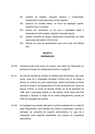 XII.    acidente   de   trabalho,   enquanto   perdurar   a   incapacidade,
                  devidamente comprovada pelas normas vigentes;
          XIII.   exercício de mandato eletivo, na forma da legislação vigente,
                  enquanto durar o mandato.
          XIV.    licença com vencimento, ou em que o empregado esteja à
                  disposição de outros órgãos, mediante requisição regular;
          XV.     doação voluntária de sangue, devidamente comprovada, em cada
                  doze meses de trabalho: 01(hum) dia;
          XVI.    trânsito, em caso de deslocamento para outra sede: até 03(três)
                  dias.


                                      SEÇÃO VI
                                   INDENIZAÇÃO




Art. 60   Computar-se-ão como tempo de serviço, para efeito da indenização os
          períodos de licença e/ou afastamento previsto no artigo 59.


Art. 61   No caso de rescisão de contrato de trabalho pela Distribuidora, sem justa
          causa, antes de o empregado completar 01(hum) ano ou de atingir o
          término do contrato por prazo determinado, caberá indenização de férias
          prevista no artigo 61 do Regulamento do Fundo de Garantia por Tempo de
          Serviço (FGTS), na forma do Decreto 59.820, de 20 de dezembro de
          1966, seja o empregado optante ou não optante. Ainda neste caso terá
          aplicação o disposto no artigo 34 do mesmo Regulamento, quando se
          tratar de empregado não optante.


Art. 62   O empregado que cometer falta grave, conforme estabelecido no artigo 84
          deste Regulamento, será demitido sem direito a indenização, devendo a
          demissão ser precedida de inquérito administrativo, no caso de o
          empregado haver adquirido estabilidade, sem prejuízo da competente
          ação judicial.
 
