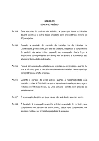 SEÇÃO VII
                                DO AVISO PRÉVIO


Art. 63   Para rescisão do contrato de trabalho, a parte que tomar a iniciativa
          deverá cientificar a outra desse propósito com antecedência mínima de
          30(trinta) dias.


Art. 64   Quando a rescisão do contrato de trabalho for de iniciativa da
          Distribuidora, poderá esta, por ato da Diretoria, dispensar o cumprimento
          do período do aviso prévio, pagando ao empregado, desde logo, a
          importância correspondente a 01(hum) mês de salário e autorizando seu
          afastamento imediato do trabalho.


Art. 65   Poderá ser autorizado o afastamento imediato do empregado, quando for
          sua a iniciativa para a rescisão do contrato de trabalho, desde que haja
          concordância da chefia imediata.


Art. 66   Durante o período de aviso prévio, quando a responsabilidade pela
          rescisão couber à Distribuidora será a jornada de trabalho do empregado
          reduzida de 02(duas) horas, ou uma semana corrida, sem prejuízo do
          salário normal.


Art. 67   O empregado demitido por justa causa não terá direito ao aviso prévio.


Art. 68   É facultado à empregadora grávida solicitar a rescisão do contrato, sem
          cumprimento do período de aviso prévio, desde que comprovado, em
          atestado médico, ser o trabalho prejudicial à gestação.
 