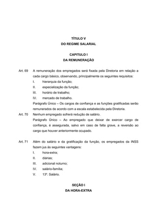 TÍTULO V
                                 DO REGIME SALARIAL


                                      CAPITULO I
                                    DA REMUNERAÇÃO


Art. 69   A remuneração dos empregados será fixada pela Diretoria em relação a
          cada cargo básico, observando, principalmente os seguintes requisitos:
          I.     hierarquia da função;
          II.    especialização da função;
          III.   horário de trabalho;
          IV.    mercado de trabalho.
          Parágrafo Único – Os cargos de confiança e as funções gratificadas serão
          remunerados de acordo com a escala estabelecida pela Diretoria.
Art. 70   Nenhum empregado sofrerá redução de salário.
          Parágrafo Único – Ao empregado que deixar de exercer cargo de
          confiança, é assegurada, salvo em caso de falta grave, a reversão ao
          cargo que houver anteriormente ocupado.


Art. 71   Além do salário e da gratificação da função, os empregados da INSS
          fazem jus às seguintes vantagens:
          I.     hora-extra;
          II.    diárias;
          III.   adicional noturno;
          IV.    salário-família;
          V.     13º. Salário.


                                        SEÇÃO I
                                    DA HORA-EXTRA
 