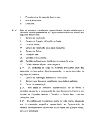 I.      Preenchimento de proposta de emprego;
          II.     Aplicação de teste;
          III.    Entrevista.


Art. 4º   Após ter seu nome indicado para o preenchimento de determinada vaga, o
          candidato deverá apresentar-se ao Departamento de Pessoal munido dos
          seguintes documentos:
          I.      Carteira de Identidade;
          II.     Carteira de Trabalho e Previdência Social;
          III.    Título de Eleitor;
          IV.     Carteira de Reservista, se do sexo masculino;
          V.      Carteira de Saúde;
          VI.     Fotografia 3x4;
          VII.    Certidão de Casamento;
          VIII.   Certidão de Nascimento dos filhos menores de 14 anos;
          IX.     Carteira Modelo 19 para os estrangeiros.
          § 1º. – Os candidatos ao cargo de motorista profissional, além das
          exigências previstas acima, deverão apresentar, no ato da admissão, os
          seguintes documentos:
          I.      Carteira de Habilitação de Motorista Profissional;
          II.     Comprovante de exame psicotécnico no período de validade;
          III.    Cartas de apresentação
          § 2º. – Nos casos de profissões regulamentadas por lei, deverá o
          candidato apresentar o comprovante de estar devidamente inscrito e em
          dia com as obrigações perante o Conselho ou Ordem, bem como seu
          Curriculum Vitae.
          § 3º. – Os profissionais mencionados acima deverão manter atualizada
          sua documentação específica, apresentando ao Departamento de
          Pessoal, os comprovantes devidos nos prazos legais ou a qualquer tempo,
          se houver solicitação.
 