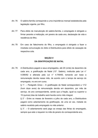 Art. 76   O salário-família corresponde a uma importância mensal estabelecida pela
          legislação vigente, por filho.


Art. 77   Para efeito de manutenção dó salário-família, o empregado é obrigado a
          firmar perante a instituição, em janeiro de cada ano, declaração de vida e
          residência do filho.


Art. 78   Em caso de falecimento do filho, o empregado é obrigado a fazer a
          imediata comunicação do óbito à Distribuidora para efeito de cessação de
          respectiva cota.


                                       SEÇÃO V
                             DA GRATIFICAÇÃO DE NATAL


Art. 79   A Distribuidora pagará a seus empregados, até 20 (vinte) de dezembro de
          cada ano, a gratificação de Natal (13°. Salário), instituída pela Lei n°
          4.090/62 e alterada pela Lei n° 4.749/65, tomando por base a
          remuneração devida nesse mês, de acordo com o tempo de serviço do
          empregado, no ano em curso.
          § 1°. – Parágrafo Único – A gratificação de Natal corresponderá a 1/12
          (hum doze avos) da remuneração devida em dezembro, por mês de
          serviço, do ano correspondente, sendo que a fração, igual ou superior a
          15 (quinze) dias de trabalho será havida como mês integral.
          § 2° - Entre os meses de fevereiro a julho de cada ano, a Distribuidora
          pagará como adiantamento da gratificação, de uma só vez, metade do
          salário recebido pelo empregado no mês anterior.
          § 3°. – O adiantamento será pago ao ensejo das férias do empregado,
          sempre que este o requerer no mês de janeiro do correspondente ano.
 