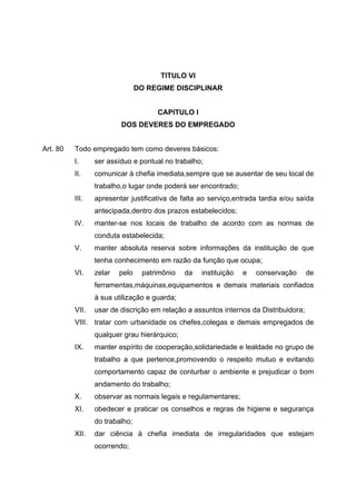TITULO VI
                                DO REGIME DISCIPLINAR


                                     CAPITULO I
                         DOS DEVERES DO EMPREGADO


Art. 80   Todo empregado tem como deveres básicos:
          I.     ser assíduo e pontual no trabalho;
          II.    comunicar à chefia imediata,sempre que se ausentar de seu local de
                 trabalho,o lugar onde poderá ser encontrado;
          III.   apresentar justificativa de falta ao serviço,entrada tardia e/ou saída
                 antecipada,dentro dos prazos estabelecidos;
          IV.    manter-se nos locais de trabalho de acordo com as normas de
                 conduta estabelecida;
          V.     manter absoluta reserva sobre informações da instituição de que
                 tenha conhecimento em razão da função que ocupa;
          VI.    zelar   pelo    patrimônio   da   instituição   e   conservação      de
                 ferramentas,máquinas,equipamentos e demais materiais confiados
                 à sua utilização e guarda;
          VII.   usar de discrição em relação a assuntos internos da Distribuidora;
          VIII. tratar com urbanidade os chefes,colegas e demais empregados de
                 qualquer grau hierárquico;
          IX.    manter espírito de cooperação,solidariedade e lealdade no grupo de
                 trabalho a que pertence,promovendo o respeito mutuo e evitando
                 comportamento capaz de conturbar o ambiente e prejudicar o bom
                 andamento do trabalho;
          X.     observar as normais legais e regulamentares;
          XI.    obedecer e praticar os conselhos e regras de higiene e segurança
                 do trabalho;
          XII.   dar ciência à chefia imediata de irregularidades que estejam
                 ocorrendo;
 