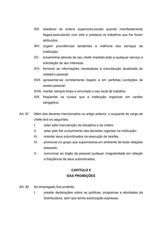 XIII. obedecer às ordens superiores,exceto quando manifestamente
                 ilegais,executando com zelo e presteza os trabalhos que lhe foram
                 atribuídos;
          XIV. sugerir providências tendentes à melhoria dos serviços da
                 instituição;
          XV.    encaminhar,através de seu chefe imediato,todo e qualquer serviço e
                 solicitação de seu interesse;
          XVI. fornecer as informações necessárias à manutenção atualizada do
                 cadastro pessoal;
          XVII. apresentar-se corretamente trajado e em perfeitas condições de
                 asseio pessoal;
          XVIII. manter sempre limpo e arrumado o seu local de trabalho;
          XIX. freqüentar os cursos que a instituição organizar em caráter
                 obrigatório.


Art. 81   Além dos deveres mencionados no artigo anterior, o ocupante de cargo de
          chefe terá os seguintes:
          I.     zelar pela manutenção da disciplina e da ordem;
          II.    zelar pelo fiel cumprimento das decisões vigentes na instituição;
          III.   orientar seus subordinados na execução de tarefas;
          IV.    promover,no grupo que supervisiona,um ambiente de boas relações
                 pessoais;
          V.     comunicar ao órgão de pessoal qualquer irregularidade em relação
                 à freqüência de seus subordinados.


                                     CAPITULO II
                                   DAS PROIBIÇÕES


Art. 82   Ao empregado fica proibido:
          I.     prestar declarações sobre as políticas, programas e atividades da
                 Distribuidora, sem que tenha autorização expressa;
 