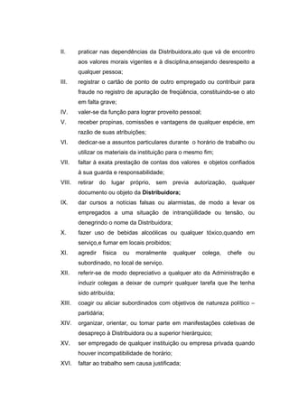 II.     praticar nas dependências da Distribuidora,ato que vá de encontro
        aos valores morais vigentes e à disciplina,ensejando desrespeito a
        qualquer pessoa;
III.    registrar o cartão de ponto de outro empregado ou contribuir para
        fraude no registro de apuração de freqüência, constituindo-se o ato
        em falta grave;
IV.     valer-se da função para lograr proveito pessoal;
V.      receber propinas, comissões e vantagens de qualquer espécie, em
        razão de suas atribuições;
VI.     dedicar-se a assuntos particulares durante o horário de trabalho ou
        utilizar os materiais da instituição para o mesmo fim;
VII.    faltar à exata prestação de contas dos valores e objetos confiados
        à sua guarda e responsabilidade;
VIII.   retirar   do   lugar     próprio,   sem   previa   autorização,    qualquer
        documento ou objeto da Distribuidora;
IX.     dar cursos a notícias falsas ou alarmistas, de modo a levar os
        empregados a uma situação de intranqüilidade ou tensão, ou
        denegrindo o nome da Distribuidora;
X.      fazer uso de bebidas alcoólicas ou qualquer tóxico,quando em
        serviço,e fumar em locais proibidos;
XI.     agredir    física   ou     moralmente     qualquer   colega,      chefe   ou
        subordinado, no local de serviço.
XII.    referir-se de modo depreciativo a qualquer ato da Administração e
        induzir colegas a deixar de cumprir qualquer tarefa que lhe tenha
        sido atribuída;
XIII.   coagir ou aliciar subordinados com objetivos de natureza político –
        partidária;
XIV.    organizar, orientar, ou tomar parte em manifestações coletivas de
        desapreço à Distribuidora ou a superior hierárquico;
XV.     ser empregado de qualquer instituição ou empresa privada quando
        houver incompatibilidade de horário;
XVI.    faltar ao trabalho sem causa justificada;
 