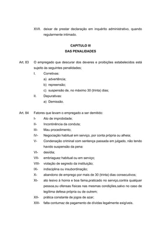 XVII. deixar de prestar declaração em inquérito administrativo, quando
                  regularmente intimado.


                                    CAPITULO III
                                 DAS PENALIDADES


Art. 83   O empregado que descurar dos deveres e proibições estabelecidos está
          sujeito às seguintes penalidades;
          I.      Corretivas:
                  a) advertência;
                  b) repreensão;
                  c) suspensão de, no máximo 30 (trinta) dias;
          II.     Depurativas:
                  a) Demissão.


Art. 84   Fatores que levam o empregado a ser demitido:
          I-      Ato de improbidade;
          II-     Incontinência da conduta;
          III-    Mau procedimento;
          IV-     Negociação habitual em serviço, por conta própria ou alheia;
          V-      Condenação criminal com sentença passada em julgado, não tendo
                  havido suspensão da pena:
          VI-     desídia;
          VII-    embriaguez habitual ou em serviço;
          VIII-   violação de segredo da instituição;
          IX-     indisciplina ou insubordinação;
          X-      abandono de emprego por mais de 30 (trinta) dias consecutivos;
          XI-     ato lesivo à honra e boa fama,praticado no serviço,contra qualquer
                  pessoa,ou ofensas físicas nas mesmas condições,salvo no caso de
                  legítima defesa própria ou de outrem;
          XII-    prática constante de jogos de azar;
          XIII-   falta contumaz de pagamento de dívidas legalmente exigíveis.
 