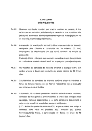 CAPITULO IV
                                   DOS INQUÉRITOS


Art. 85   Qualquer ocorrência irregular que envolve prejuízo ao serviço, à boa
          ordem ou ao patrimônio,e,ainda,qualquer ocorrência que constitua falta
          grave para a demissão de empregado,serão objeto de investigação por via
          de inquérito,determinado pela Diretoria.


Art. 86   A execução da investigação será atribuída a uma comissão de inquérito
          designada pela Diretoria e constituída de, no máximo, 03 (três)
          empregados da Distribuidora um dos quais investido na função de
          presidente;
          Parágrafo Único – Sempre que possível, a escolha de um dos membros
          da comissão de inquérito deverá recair em empregado que seja advogado;


Art. 87   Os trabalhos da comissão de inquérito preterem a qualquer outro, têm
          caráter urgente e devem ser concluídos no prazo máximo de 30 (trinta)
          dias.


Art. 88   Ao presidente da comissão de inquérito compete dirigir os trabalhos e
          tomar as demais medidas que se fizerem necessárias para a execução
          dos encargos a ela atribuídos.


Art. 89   A comissão de inquérito apresentará relatório no final de seus trabalhos,
          composto de duas partes: a primeira conterá a síntese dos principais fatos
          apurados, inclusive depoimentos, e a parte conclusiva determinará a
          natureza da ocorrência e capitulará as responsabilidades;
          § 1° - Antes da apresentação do relatório a que se refere este artigo, a
          comissão      dará   vistas    do   processo   ao(s)   indiciado   (s),   quando
          houver,facultando lhe(s), a apresentação de defesa no prazo de 15
          (quinze) dias.
 