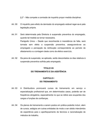§ 2° - Não compete a comissão de inquérito propor medida disciplinar.


Art. 90   O inquérito para efeito da demissão do empregado estável reger-se-á pela
          legislação própria.


Art. 91   Será determinada pela Diretoria à suspensão preventiva do empregado,
          quando tal medida se tornar necessária.
          Parágrafo Único – Desde que reconhecida à inexistência de falta, será
          tornada sem efeito a suspensão preventiva, assegurando-se ao
          empregado a percepção da retribuição correspondente ao período de
          afastamento e a contagem deste como de efetivo exercício.


Art. 92   Da pena de suspensão, se aplicada, serão descontados os dias relativos à
          suspensão preventiva sofrida pelo empregado.


                                    TITULO VII
                      DO TREINAMENTO E DA ASSITÊNCIA


                                   CAPITULO I
                                 DO TREINAMENTO


Art. 93   A Distribuidora promoverá cursos de treinamento em serviço e
          especialização profissional que, em determinados casos, poderão ser de
          freqüência obrigatória, especialmente no que se refere aos ocupantes dos
          cargos e funções de confianças.


Art. 94   Os planos de treinamento a serem postos em prática poderão incluir, alem
          de cursos, estágios em outras entidades de modo a ser obtido intercâmbio
          de experiência para o aperfeiçoamento de técnicos e racionalização de
          métodos de trabalho.
 