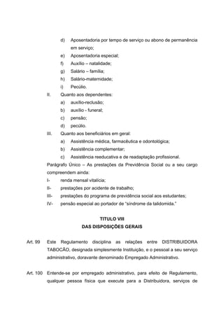 d)   Aposentadoria por tempo de serviço ou abono de permanência
                       em serviço;
                  e)   Aposentadoria especial;
                  f)   Auxílio – natalidade;
                  g)   Salário – família;
                  h)   Salário-maternidade;
                  i)   Pecúlio.
           II.    Quanto aos dependentes:
                  a)   auxílio-reclusão;
                  b)   auxílio - funeral;
                  c)   pensão;
                  d)   pecúlio.
           III.   Quanto aos beneficiários em geral:
                  a)   Assistência médica, farmacêutica e odontológica;
                  b)   Assistência complementar;
                  c)   Assistência reeducativa e de readaptação profissional.
           Parágrafo Único – As prestações da Previdência Social ou a seu cargo
           compreendem ainda:
           I-     renda mensal vitalícia;
           II-    prestações por acidente de trabalho;
           III-   prestações do programa de previdência social aos estudantes;
           IV-    pensão especial ao portador de “síndrome da talidomida.”


                                       TITULO VIII
                             DAS DISPOSIÇÕES GERAIS


Art. 99    Este   Regulamento      disciplina   as   relações   entre   DISTRIBUIDORA
           TABOCÃO, designada simplesmente Instituição, e o pessoal a seu serviço
           administrativo, doravante denominado Empregado Administrativo.


Art. 100   Entende-se por empregado administrativo, para efeito de Regulamento,
           qualquer pessoa física que execute para a Distribuidora, serviços de
 