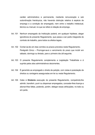 caráter administrativo e permanente, mediante remuneração e sob
           subordinação hierárquica, não havendo distinção relativa à espécie de
           emprego e a condição de empregado, nem entre o trabalho intelectual,
           técnico ou manual, no que se refere à relação de emprego.


Art. 101 Nenhum empregado da Instituição poderá, em qualquer hipótese, alegar
           ignorância do presente Regulamento, que passa a ser parte integrante do
           contrato de trabalho, para todos os efeitos legais.


Art. 102   Contar-se-ão em dias corridos os prazos previstos neste Regulamento.
           Parágrafo Único – Prorrogar-se-á o vencimento do prazo que incidir em
           sábado, domingo ou feriado, para o primeiro dia útil seguinte.


Art. 103   O presente Regulamento complementa a Legislação Trabalhista e é
           suprido pelos atos administrativos decorrentes.


Art. 104   É garantido ao empregado o direito de petição, com vistas à postulação de
           direitos ou vantagens asseguradas em lei ou neste Regulamento.


Art. 105 Cabe à Diretoria execução do presente Regulamento, competindo-lhe
           admitir, transferir, punir ou dispensar empregados, conceder-lhes licença e
           abonar-lhes faltas, podendo, porém, delegar essas atribuições, no todo ou
           em parte.
 