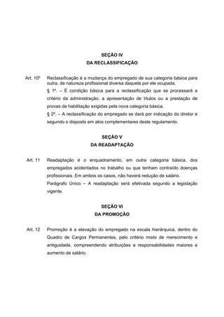 SEÇÃO IV
                              DA RECLASSIFICAÇÃO


Art. 10º   Reclassificação é a mudança do empregado de sua categoria básica para
           outra, de natureza profissional diversa daquela por ele ocupada.
           § 1º. – É condição básica para a reclassificação que se processará a
           critério da administração, a apresentação de títulos ou a prestação de
           provas de habilitação exigidas pela nova categoria básica.
           § 2º. – A reclassificação do empregado se dará por indicação do diretor e
           segundo o disposto em atos complementares deste regulamento.


                                      SEÇÃO V
                                 DA READAPTAÇÃO


Art. 11    Readaptação é o enquadramento, em outra categoria básica, dos
           empregados acidentados no trabalho ou que tenham contraído doenças
           profissionais. Em ambos os casos, não haverá redução de salário.
           Parágrafo Único – A readaptação será efetivada segundo a legislação
           vigente.


                                     SEÇÃO VI
                                  DA PROMOÇÃO


Art. 12    Promoção é a elevação do empregado na escala hierárquica, dentro do
           Quadro de Cargos Permanentes, pelo critério misto de merecimento e
           antiguidade, compreendendo atribuições e responsabilidades maiores e
           aumento de salário.
 