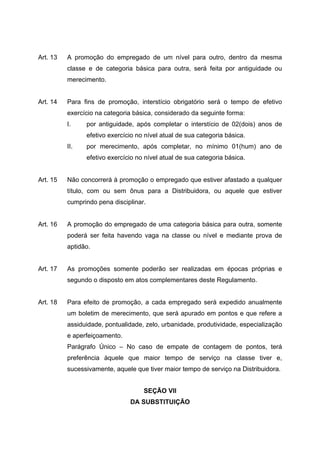 Art. 13   A promoção do empregado de um nível para outro, dentro da mesma
          classe e de categoria básica para outra, será feita por antiguidade ou
          merecimento.


Art. 14   Para fins de promoção, interstício obrigatório será o tempo de efetivo
          exercício na categoria básica, considerado da seguinte forma:
          I.    por antiguidade, após completar o interstício de 02(dois) anos de
                efetivo exercício no nível atual de sua categoria básica.
          II.   por merecimento, após completar, no mínimo 01(hum) ano de
                efetivo exercício no nível atual de sua categoria básica.


Art. 15   Não concorrerá à promoção o empregado que estiver afastado a qualquer
          título, com ou sem ônus para a Distribuidora, ou aquele que estiver
          cumprindo pena disciplinar.


Art. 16   A promoção do empregado de uma categoria básica para outra, somente
          poderá ser feita havendo vaga na classe ou nível e mediante prova de
          aptidão.


Art. 17   As promoções somente poderão ser realizadas em épocas próprias e
          segundo o disposto em atos complementares deste Regulamento.


Art. 18   Para efeito de promoção, a cada empregado será expedido anualmente
          um boletim de merecimento, que será apurado em pontos e que refere a
          assiduidade, pontualidade, zelo, urbanidade, produtividade, especialização
          e aperfeiçoamento.
          Parágrafo Único – No caso de empate de contagem de pontos, terá
          preferência àquele que maior tempo de serviço na classe tiver e,
          sucessivamente, aquele que tiver maior tempo de serviço na Distribuidora.


                                    SEÇÃO VII
                               DA SUBSTITUIÇÃO
 