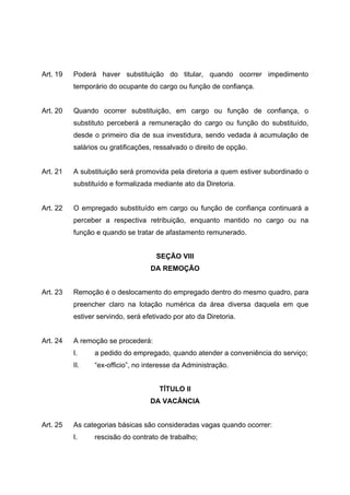 Art. 19   Poderá haver substituição do titular, quando ocorrer impedimento
          temporário do ocupante do cargo ou função de confiança.


Art. 20   Quando ocorrer substituição, em cargo ou função de confiança, o
          substituto perceberá a remuneração do cargo ou função do substituído,
          desde o primeiro dia de sua investidura, sendo vedada à acumulação de
          salários ou gratificações, ressalvado o direito de opção.


Art. 21   A substituição será promovida pela diretoria a quem estiver subordinado o
          substituído e formalizada mediante ato da Diretoria.


Art. 22   O empregado substituído em cargo ou função de confiança continuará a
          perceber a respectiva retribuição, enquanto mantido no cargo ou na
          função e quando se tratar de afastamento remunerado.


                                     SEÇÃO VIII
                                   DA REMOÇÃO


Art. 23   Remoção é o deslocamento do empregado dentro do mesmo quadro, para
          preencher claro na lotação numérica da área diversa daquela em que
          estiver servindo, será efetivado por ato da Diretoria.


Art. 24   A remoção se procederá:
          I.     a pedido do empregado, quando atender a conveniência do serviço;
          II.    “ex-officio”, no interesse da Administração.


                                      TÍTULO II
                                   DA VACÂNCIA


Art. 25   As categorias básicas são consideradas vagas quando ocorrer:
          I.     rescisão do contrato de trabalho;
 