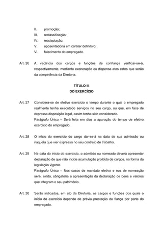 II.      promoção;
          III.     reclassificação;
          IV.      readaptação;
          V.       aposentadoria em caráter definitivo;
          VI.      falecimento do empregado.


Art. 26   A      vacância   dos   cargos   e   funções    de   confiança   verificar-se-á,
          respectivamente, mediante exoneração ou dispensa atos estes que serão
          da competência da Diretoria.


                                        TÍTULO III
                                      DO EXERCÍCIO


Art. 27   Considera-se de efetivo exercício o tempo durante o qual o empregado
          realmente tenha executado serviços no seu cargo, ou que, em face de
          expressa disposição legal, assim tenha sido considerado.
          Parágrafo Único – Será feita em dias a apuração do tempo de efetivo
          exercício do empregado.


Art. 28   O início do exercício do cargo dar-se-á na data de sua admissão ou
          naquela que vier expressa no seu contrato de trabalho.


Art. 29   Na data do início do exercício, o admitido ou nomeado deverá apresentar
          declaração de que não incide acumulação proibida de cargos, na forma da
          legislação vigente.
          Parágrafo Único – Nos casos de mandato eletivo e nos de nomeação
          será, ainda, obrigatória a apresentação da declaração de bens e valores
          que integram o seu patrimônio.


Art. 30   Serão indicados, em ato da Diretoria, os cargos e funções dos quais o
          início do exercício depende de prévia prestação de fiança por parte do
          empregado.
 