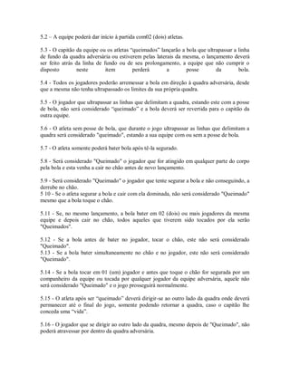 5.2 – A equipe poderá dar início à partida com02 (dois) atletas.

5.3 - O capitão da equipe ou os atletas “queimados” lançarão a bola que ultrapassar a linha
de fundo da quadra adversária ou estiverem pelas laterais da mesma, o lançamento deverá
ser feito atrás da linha de fundo ou de seu prolongamento, a equipe que não cumprir o
disposto         neste       item        perderá      a        posse        da        bola.

5.4 - Todos os jogadores poderão arremessar a bola em direção à quadra adversária, desde
que a mesma não tenha ultrapassado os limites da sua própria quadra.

5.5 - O jogador que ultrapassar as linhas que delimitam a quadra, estando este com a posse
de bola, não será considerado “queimado” e a bola deverá ser revertida para o capitão da
outra equipe.

5.6 - O atleta sem posse de bola, que durante o jogo ultrapassar as linhas que delimitam a
quadra será considerado "queimado", estando a sua equipe com ou sem a posse de bola.

5.7 - O atleta somente poderá bater bola após tê-la segurado.

5.8 - Será considerado "Queimado" o jogador que for atingido em qualquer parte do corpo
pela bola e esta venha a cair no chão antes de novo lançamento.

5.9 - Será considerado "Queimado" o jogador que tente segurar a bola e não conseguindo, a
derrube no chão.
5 10 - Se o atleta segurar a bola e cair com ela dominada, não será considerado "Queimado"
mesmo que a bola toque o chão.

5.11 - Se, no mesmo lançamento, a bola bater em 02 (dois) ou mais jogadores da mesma
equipe e depois cair no chão, todos aqueles que tiverem sido tocados por ela serão
"Queimados".

5.12 - Se a bola antes de bater no jogador, tocar o chão, este não será considerado
"Queimado".
5.13 - Se a bola bater simultaneamente no chão e no jogador, este não será considerado
"Queimado".

5.14 - Se a bola tocar em 01 (um) jogador e antes que toque o chão for segurada por um
companheiro da equipe ou tocada por qualquer jogador da equipe adversária, aquele não
será considerado "Queimado" e o jogo prosseguirá normalmente.

5.15 - O atleta após ser “queimado” deverá dirigir-se ao outro lado da quadra onde deverá
permanecer até o final do jogo, somente podendo retornar a quadra, caso o capitão lhe
conceda uma “vida”.

5.16 - O jogador que se dirigir ao outro lado da quadra, mesmo depois de "Queimado", não
poderá atravessar por dentro da quadra adversária.
 