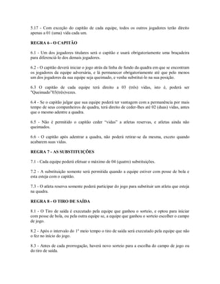 5.17 - Com exceção do capitão de cada equipe, todos os outros jogadores terão direito
apenas a 01 (uma) vida cada um.

REGRA 6 - O CAPITÃO

6.1 - Um dos jogadores titulares será o capitão e usará obrigatoriamente uma braçadeira
para diferenciá-lo dos demais jogadores.

6.2 - O capitão deverá iniciar o jogo atrás da linha de fundo da quadra em que se encontram
os jogadores da equipe adversária, e lá permanecer obrigatoriamente até que pelo menos
um dos jogadores da sua equipe seja queimado, e venha substituí-lo na sua posição.

6.3 O capitão de cada equipe terá direito a 03 (três) vidas, isto é, poderá ser
"Queimado”03(três)vezes.

6.4 - Se o capitão julgar que sua equipe poderá ter vantagem com a permanência por mais
tempo de seus companheiros de quadra, terá direito de ceder-lhes até 02 (duas) vidas, antes
que o mesmo adentre a quadra.

6.5 - Não é permitido o capitão ceder “vidas” a atletas reservas, e atletas ainda não
queimados.

6.6 - O capitão após adentrar a quadra, não poderá retirar-se da mesma, exceto quando
acabarem suas vidas.

REGRA 7 - AS SUBSTITUIÇÕES

7.1 - Cada equipe poderá efetuar o máximo de 04 (quatro) substituições.

7.2 - A substituição somente será permitida quando a equipe estiver com posse de bola e
esta esteja com o capitão.

7.3 - O atleta reserva somente poderá participar do jogo para substituir um atleta que esteja
na quadra.

REGRA 8 - O TIRO DE SAÍDA

8.1 - O Tiro de saída é executado pela equipe que ganhou o sorteio, e optou para iniciar
com posse de bola, ou pela outra equipe se, a equipe que ganhou o sorteio escolher o campo
de jogo.

8.2 - Após o intervalo do 1º meio tempo o tiro de saída será executado pela equipe que não
o fez no início do jogo.

8.3 - Antes de cada prorrogação, haverá novo sorteio para a escolha do campo de jogo ou
do tiro de saída.
 