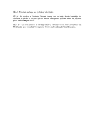 12.3.5 - Um atleta excluído não poderá ser substituído.

12.3.6 - Os técnicos e Comissão Técnica punida com exclusão ficarão impedidos de
continuar na partida e, de participar da partida subseqüente, podendo ainda ser julgados
pela Comissão Organizadora.

ART. 2º - Os casos omissos a este regulamento, serão resolvidos pela Coordenação de
Modalidade, após consulta à Coordenação Técnica ou Coordenação Geral do evento.
 