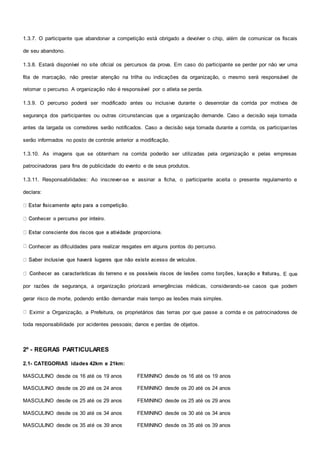 1.3.7. O participante que abandonar a competição está obrigado a devolver o chip, além de comunicar os fiscais
de seu abandono.
1.3.8. Estará disponível no site oficial os percursos da prova. Em caso do participante se perder por não ver uma
fita de marcação, não prestar atenção na trilha ou indicações da organização, o mesmo será responsável de
retomar o percurso. A organização não é responsável por o atleta se perda.
1.3.9. O percurso poderá ser modificado antes ou inclusive durante o desenrolar da corrida por motivos de
segurança dos participantes ou outras circunstancias que a organização demande. Caso a decisão seja tomada
antes da largada os corredores serão notificados. Caso a decisão seja tomada durante a corrida, os participantes
serão informados no posto de controle anterior a modificação.
1.3.10. As imagens que se obtenham na corrida poderão ser utilizadas pela organização e pelas empresas
patrocinadoras para fins de publicidade do evento e de seus produtos.
1.3.11. Responsabilidades: Ao inscrever-se e assinar a ficha, o participante aceita o presente regulamento e
declara:
Conhecer as dificuldades para realizar resgates em alguns pontos do percurso.
s. E que
por razões de segurança, a organização priorizará emergências médicas, considerando-se casos que podem
gerar risco de morte, podendo então demandar mais tempo as lesões mais simples.
Eximir a Organização, a Prefeitura, os proprietários das terras por que passe a corrida e os patrocinadores de
toda responsabilidade por acidentes pessoais; danos e perdas de objetos.
2º - REGRAS PARTICULARES
2.1- CATEGORIAS idades 42km e 21km:
MASCULINO desde os 16 até os 19 anos FEMININO desde os 16 até os 19 anos
MASCULINO desde os 20 até os 24 anos FEMININO desde os 20 até os 24 anos
MASCULINO desde os 25 até os 29 anos FEMININO desde os 25 até os 29 anos
MASCULINO desde os 30 até os 34 anos FEMININO desde os 30 até os 34 anos
MASCULINO desde os 35 até os 39 anos FEMININO desde os 35 até os 39 anos
 