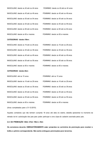 MASCULINO desde os 40 até os 44 anos FEMININO desde os 40 até os 44 anos
MASCULINO desde os 45 até os 49 anos FEMININO desde os 45 até os 49 anos
MASCULINO desde os 50 até os 54 anos FEMININO desde os 50 até os 54 anos
MASCULINO desde os 55 até os 59 anos FEMININO desde os 55 até os 59 anos
MASCULINO desde os 60 até os 64 anos FEMININO desde os 60 até os 64 anos
MASCULINO desde os 65 e maiores FEMININO desde os 65 e maiores
CATEGORIAS idades 10km:
MASCULINO desde os 16 até os 29 anos FEMININO desde os 16 até os 29 anos
MASCULINO desde os 30 até os 39 anos FEMININO desde os 30 até os 39 anos
MASCULINO desde os 40 até os 49 anos FEMININO desde os 40 até os 49 anos
MASCULINO desde os 50 até os 59 anos FEMININO desde os 50 até os 59 anos
MASCULINO desde os 60 e maiores FEMININO desde os 60 e maiores
CATEGORIAS idades 5km:
MASCULINO até os 15 anos FEMININO até os 15 anos
MASCULINO desde os 16 até os 29 anos FEMININO desde os 16 até os 29 anos
MASCULINO desde os 30 até os 39 anos FEMININO desde os 30 até os 39 anos
MASCULINO desde os 40 até os 49 anos FEMININO desde os 40 até os 49 anos
MASCULINO desde os 50 até os 59 anos FEMININO desde os 50 até os 59 anos
MASCULINO desde os 60 e maiores FEMININO desde os 60 e maiores
(Anos completados para o 31-12-2015)
Aqueles corredores que não tenham cumprido 18 anos até data do evento, deverão apresentar no momento da
retirada do kit: autorização dos pais para poder participar e uma cópia do cadastro assinada pelos pais.
2.2- DA PREMIAÇÃO 42km 21km 10km e 5km
Os corredores deverão OBRIGATÓRIAMENTE estar presentes na cerimônia de premiação para receber o
troféu e prêmio correspondente. Não serão entregues premiações para terceiros.
 