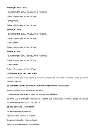 PREMIAÇÃO 42km e 21km
• CLASSIFICAÇÃO GERAL (MASCULINO E FEMININO):
Troféus e prêmios para o 1º até o 5º lugar
• CATEGORIAS:
Troféus e prêmios para o 1º até o 3º lugar
PREMIAÇÃO 10km
• CLASSIFICAÇÃO GERAL (MASCULINO E FEMININO):
Troféus e prêmios para o 1º até o 5º lugar
• CATEGORIAS:
Troféus e prêmios para o 1º até o 3º lugar
PREMIAÇÃO 5km
• CLASSIFICAÇÃO GERAL (MASCULINO E FEMININO):
Troféus e prêmios para o 1º até o 5º lugar
• CATEGORIAS:
Troféus e Prêmios para o 1º até o 3ºlugar
2.3- FINISHER 42km 21km, 10km e 5km
Medalha Finisher para todos aqueles que cruzem à chegada. Só terão direito a medalha aqueles que tiverem
concluído o percurso.
2.4- CAMISETA OFICIAL DO EVENTO E NÚMERO DE PEITO DOS PARTICIPANTES
A camisa oficial do evento não é de uso obrigatório.
O número deverá estar visível na frente, não ter cortes, sem dobraduras.
SÓ FARÁ JUS A CAMISETA FINISHER, OS ATLETAS QUE CONCLUIREM A PROVA, SENDO ANALISADO
PELA ORGANIZAÇÃO CASOS ESPECÍFICOS.
2.5- DOS SERVIÇOS / ASSISTENCIA
Um posto de hidratação cada 5km
1 posto de bebida isotônica na chegada
Serviços de hidratação e frutas na chegada
Serviço de assistência médica extra-hospitalar.
 