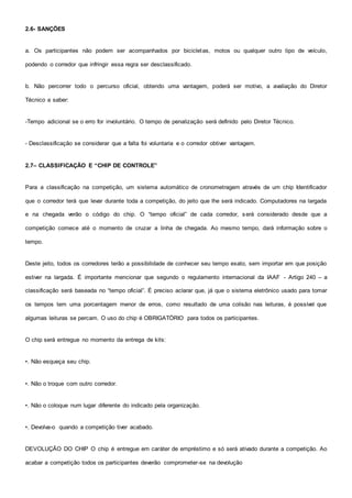 2.6- SANÇÕES
a. Os participantes não podem ser acompanhados por bicicletas, motos ou qualquer outro tipo de veículo,
podendo o corredor que infringir essa regra ser desclassificado.
b. Não percorrer todo o percurso oficial, obtendo uma vantagem, poderá ser motivo, a avaliação do Diretor
Técnico a saber:
-Tempo adicional se o erro for involuntário. O tempo de penalização será definido pelo Diretor Técnico.
- Desclassificação se considerar que a falta foi voluntaria e o corredor obtiver vantagem.
2.7– CLASSIFICAÇÃO E “CHIP DE CONTROLE”
Para a classificação na competição, um sistema automático de cronometragem através de um chip Identificador
que o corredor terá que levar durante toda a competição, do jeito que lhe será indicado. Computadores na largada
e na chegada verão o código do chip. O “tempo oficial” de cada corredor, será considerado desde que a
competição comece até o momento de cruzar a linha de chegada. Ao mesmo tempo, dará informação sobre o
tempo.
Deste jeito, todos os corredores terão a possibilidade de conhecer seu tempo exato, sem importar em que posição
estiver na largada. É importante mencionar que segundo o regulamento internacional da IAAF - Artigo 240 – a
classificação será baseada no “tempo oficial”. É preciso aclarar que, já que o sistema eletrônico usado para tomar
os tempos tem uma porcentagem menor de erros, como resultado de uma colisão nas leituras, é possível que
algumas leituras se percam. O uso do chip é OBRIGATÓRIO para todos os participantes.
O chip será entregue no momento da entrega de kits:
•. Não esqueça seu chip.
•. Não o troque com outro corredor.
•. Não o coloque num lugar diferente do indicado pela organização.
•. Devolva-o quando a competição tiver acabado.
DEVOLUÇÃO DO CHIP O chip é entregue em caráter de empréstimo e só será ativado durante a competição. Ao
acabar a competição todos os participantes deverão comprometer-se na devolução
 