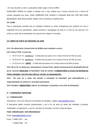 . Em caso de perda ou dano, o participante deverá pagar a multa de R$35.
SUGESTÕES GERAIS Ao receber o envelope com o chip, verifique que o número coincida com o número de
corredor designado nas listas. CADA CORREDOR QUE CRUZAR A CHEGADA SEM SEU CHIP NÃO SERÁ
REGISTRADO NOS RESULTADOS FINAIS. ESTA CLÁUSULA É INAPELÁVEL.
2.8- CLIMA
Caso a organização considere que as condições climáticas ou outras contingencias que coloquem em risco a
integridade física dos participantes, poderá acontecer a postergação da prova ou a troca de seu percurso. Em
ambos os casos não se reembolsará nem parcial nem integral as inscrições.
2.9- TEMPO DE CORTE DO PERCURSO DE 42KM
2.9.1- Os atletas terão o tempo limite de 09:00hs, para completar a prova;
2.9.2- Serão 3 PCS, no percurso.
 Pc 01 no km 15 - Advertência – O atleta terá que passar com o tempo limite de 03:15hs de prova.
 Pc 02 no km 18– Advertência – O atleta terá que passar com o tempo limite de 04:15hs de prova.
 Pc 03 no km 25 – CORTE - O atleta terá que passar com o tempo limite de 05:25hs de prova.
2.9.3- No pc 03, os atletas que ultrapassarem o tempo limite, estarão automaticamente desclassificados da
prova, devendo DEVOLVER ao fiscal/staff o chip de controle. É OBRIGATÓRIO O ATLETA SE RETIRAR DA
PROVA DEVENDO VOLTAR COM VEÍCULO OFICIAL DA ORGANIZAÇÃO.
2.9.4- Em caso de o atleta não atender a orientação do fiscal/staff, será desclassificado e a
responsabilidade de continuar é do próprio participante.
2.9.4- Acessório OBRIGATÓRIO sistema de hidratação ( camel-back e/ou cinto de hidratação).
3º - CONDIÇÕES ESPECIAIS
3.1 - COMUNICAÇÃO:
Considera-se como meio oficial de comunicação de novidades a página www.desafio42k.com.br
O participante deverá consultar periodicamente o site a fim de estar por dentro das novidades e possíveis
modificações no regulamento, e por fim, pré-listas de inscrições, inscritos e listas de espera.
PARA COMUNICAÇÃO COM ORGANIZAÇÃO
Email: contato@desafio42k.com.br
Fones: 11-99841-7481 – vivo
11-94902-1665 - Tim
 