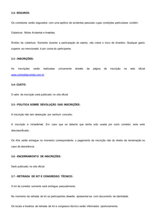 3.2- SEGUROS:
Os corredores estão segurados com uma apólice de acidentes pessoais cujas condições particulares contém:
Cobertura: Morte Acidental e Invalidez
Âmbito da cobertura: Somente durante a participação do evento, não cobre o risco de itinerário. Qualquer gasto
superior ao mencionado é por conta do participante.
3.3 - INSCRIÇÕES:
As inscrições serão realizadas unicamente através da página de inscrição na web oficial
www.centraldacorrida.com.br
3.4- CUSTO:
O valor de inscrição será publicado no site oficial
3.5 - POLITICA SOBRE DEVOLUÇÃO DAS INSCRIÇÕES:
A inscrição não tem devolução por nenhum conceito.
A inscrição é intrasferível. Em caso que se detecte que tenha sido usada por outro corredor, este será
desclassificado.
Os Kits serão entregue no momento correspondente, o pagamento da inscrição não do direito de reclamação no
caso de desistência.
3.6 - ENCERRAMENTO DE INSCRIÇÕES:
Será publicado no site oficial.
3.7 - RETIRADA DE KIT E CONGRESSO TÉCNICO:
O kit de corredor somente será entregue pessoalmente.
No momento da retirada de kit os participantes deverão apresentar-se com documento de identidade.
Os locais e horários de retirada de kit e congresso técnico serão informados oportunamente.
 