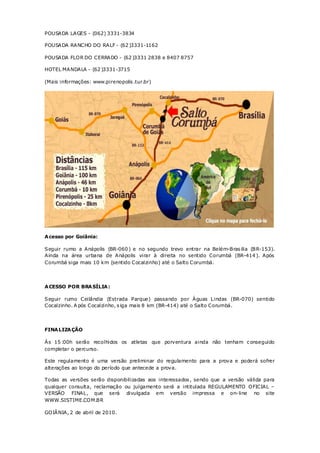 POUSADA LAGES - (062) 3331-3834

POUSADA RANCHO DO RALF - (62 )3331-1162

POUSADA FLO R DO CERRADO - (62 )3331 2838 e 8407 8757

HOTEL MANDALA - (62 )3331-3715

(Mais informações: www.pirenopolis .tur.br)




A cesso por Goiânia:

Seguir rumo a Anápolis (BR-060 ) e no segundo trevo entrar na Belém-Bras ilia (BR-153).
Ainda na área urbana de Anápolis virar à direita no sentido Corumbá (BR-414 ). Após
Corumbá siga mais 10 km (sentido Cocalzinho) até o Salto Corumbá.




A CESSO POR BRA SÍLIA :

Seguir rumo Ceilândia (Estrada Parque) passando por Águas L indas (BR-070) sentido
Cocalzinho. A pós Cocalzinho, s iga mais 8 km (BR-414) até o Salto Corumbá.




FINA LIZA ÇÃO

Às 15 :00h serão recolhidos os atletas que porventura ainda não tenham c onseguido
completar o percurso.

Este regulamento é uma versão preliminar do regulamento para a prova e poderá sofrer
alterações ao longo do período que antecede a prova.

Todas as versões serão disponibilizadas aos interessados , sendo que a versão válida para
qualquer consulta, reclamação ou julgamento será a intitulada REGULAMENTO O FICIAL –
VERSÃO FINAL , que será divulgada em versão impressa e on- line no site
WWW.SISTIME.CO M.BR

GO IÂNIA, 2 de abril de 2010.
 