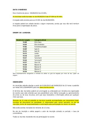 DA TA E HORÁ RIO

Dia e horário da prova - 08 /08/2010 às 10 :00h;

As bicicletas serão lac radas no dia 08 /08/2010 das 07 :00h às 09 :40h;

A largada está prevista para as 10 :00h do dia 08 /08/2009;

A largada poderá ser adiada devido a algum imprevisto, sendo que isso não terá nenhum
ônus para a organização da prova.




ORDEM DE LA RGA DA :




     Horário de Largada        Categoria oficial
              10:00            Elite masc.
              10:03            Elite feminino
              10:06            Feminino amador
              10:09            Sub 23
              10:12            Sub 30
              10:15            Junior
              10:18            Juvenil
              10:21            Turismo A
              10:24            Turismo B
              10:27            Over 50
              10:30            Máster A
              10:33            Máster B
              10:36            Máster C
              10:39            Máster D
Será expressamente obrigatória a entrada do atleta no grid de largada por meio de seu “gate” de
origem.




INSCRI ÇÕES

As inscriç ões estarão abertas a partir de 01/04 /2010 até 04/08 /2010 às 23 horas e poderão
ser feitas EXCLUSIVAMENTE pelo site www.s istime.com.br.

O término das insc rições poderá ser prorrogado ou antec ipado por inic iativa da organização
do evento caso esta entenda que isso possibilitará uma melhor execução ou gerenciamento
da prova ou de seus rec urs os, sem que seja necessária a informação prévia por qualquer
meio que seja.

Menores de 16 anos só poderão se insc rever quando acompanhados por res ponsável legal,
munidos de documento de identidade. O responsável pelo menor assinará, no ato da
inscrição, termo de res ponsabilidade e autorização pela participação do menor no evento.

Não serão aceitas inscrições de menores de 12 anos .

No ato da inscrição o atleta pagará o valor da inscrição cobrado no período + taxa de
conveniência.

Todos os insc ritos receberão kits de participaç ão no evento
 