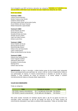Será obrigatório aos SEIS primeiros c oloc ados nas categorias TURISMO -A E TURISMO -B nos
anos de 2008 e 2009 fazer suas inscrições nas suas respectivas c ategorias por idade.

Nome dos atletas :

Turismo A 2009
Juliano O liveira Mariano
Neilton Fracisco D ias Morais
Uederson Alves Santos
Henrique Amaro Alves de Noronha Coelho
Bruno Stéfano de Sous a Tavares
Nelber Alessandro L opes Abdala

Turismo B 2009
O smar Martins da Silva
O smundo I ran Silva
Ronaldo O limpio da Costa
Glauber Souza L andim
Joacil da Costa Cipriano
Adriano Leite Silva

Turismo A 2008
Geison Rabelo de Souza
Marcos Marcal Ferreira
Marcel Mendes Ribeiro
Edilson Silva do N ascimento
Ladic o Toledo Bravo
Eliseu Gomes Bezerra dos Santos

Turismo B 2008
Roberto dos Santos Nicolau
Cesar Augusto Cardos o
Alessandro Belo D avid
O svaldino Ferreira Nunes
Rodrigo Diniz
Cleiton Jose da Silva



IMPORTA NTE: ao fazer a insc rição, o atleta declara gozar de boa saúde, estar preparado
fís ica e ps icologicamente para participar da prova e não ter nenhum impedimento médico à
sua partic ipação na mesma. O mesmo compromete-se a res peitar as normas da prova,
respeitar o meio ambiente ao longo do percurso e os outros atletas e aceitam
incondicionalmente todas as cláusulas deste regulamento.




VA LOR DA S INSCRIÇÕES

Todas as categorias

                 Valor                     Período de inscrição                Local
  R$ 70,00 (+ taxa de conveniência)    De 1º de Abril até 24 de Julho Site Sistime
  R$ 100,00 (+ taxa de conveniência)   25 de Julho até 4 de Agosto    Site Sistime


Não serão aceitas inscriç ões em hipótese alguma após o dia 04 de agosto de 2010. As
inscrições s erão encerradas no dia 04 de agosto de 2010 às 23 horas (motivo do
encerramento antecipado é que todos os atletas serão segurados ). Todas as inscrições feitas
 