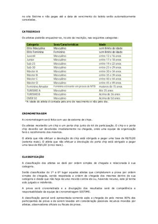 no site Sistime e não pagas até a data de vencimento do boleto serão automaticamente
canceladas .




CA TEGORIA S

O s atletas poderão enquadrar-se, no ato da inscrição, nas seguintes categorias :

    Categoria             Sexo/Características                  Idade
    Elite Masculina       Masculino                             sem limite de idade
    Elite Feminina        Feminino                              sem limite de idade
    Juvenil               Masculino                             entre 12 e 16 anos
    Junior                Masculino                             entre 17 e 18 anos
    Sub-23                Masculino                             entre 19 e 22 anos
    Sub-30                Masculino                             entre 23 e 29 anos
    Master A              Masculino                             entre 30 e 34 anos
    Master B              Masculino                             entre 35 e 39 anos
    Master C              Masculino                             entre 40 e 44 anos
    Master D              Masculino                             entre 45 e 49 anos
    Feminino Amador       Feminino estreante em provas de MTB   maiores de 15 anos
    TURISMO A             Masculino                             Ate 35 anos
    TURISMO B             Masculino                             Acima de 36 anos
    OVER 50               Masculino                             Acima de 50 anos
  *A idade do atleta é contada pelo ano de nascimento e não pelo dia.




CRONOMETRA GEM

A c ronometragem será feita com uso de sistema de c hips .

O s atletas receberão um c hip e um porta chip junto do kit de partic ipação. O c hip e o porta
chip deverão ser devolvidos imediatamente na chegada, onde uma equipe da organização
fará o recolhimento dos mesmos.

O atleta que não efetuar a devolução do c hip está obrigado a pagar uma taxa de R$70,00
(setenta reais ). O atleta que não efetuar a devolução do porta chip está obrigado a pagar
uma taxa de R$5 ,00 (cinco reais ).




CLA SSIFICA ÇÃO

A classificação dos atletas se dará por ordem simples de chegada e relacionada à s ua
categoria.

Serão classificados do 1º a 6º lugar aqueles atletas que c ompletarem a prova por ordem
simples de c hegada, sendo respeitada a ordem de c hegada dos mes mos dentro de s ua
categoria e desde que não haja rec urso movido c ontra ele ou, havendo recurso, este já tenha
sido julgado e indeferido.

A prova será cronometrada e a divulgação dos resultados será de c ompetência e
responsabilidade da equipe de c ronometragem SISTIME.

A classificação parcial será apresentada somente após a c hegada de pelo menos 80% dos
participantes da prova e de serem levados em c onsideração possíveis rec urs os movidos por
atletas , observadores oficiais ou fiscais de prova.
 