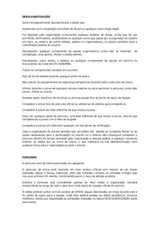 DESCLA SSIFICA ÇÃO

Será irrevogavelmente desclassificado o atleta que:

Apresentar-se à c ompetição sob efeito de álc ool ou qualquer outra droga ilegal.

For flagrado pela organização consumindo qualquer es pécie de droga, ainda que de uso
permitido, estimulante, anabolizante ou qualquer outra que possa por a segurança do usuário
em risco, ou ainda a de outros atletas , público ou organizadores , ou possa c ontribuir para a
classificação desleal do us uário.

Des respeitar qualquer componente da equipe organizadora, entre eles os diretores           da
competição, seus apoios , fiscais e colaboradores .

Des respeitar outro atleta, o público ou qualquer componente da equipe de socorro ou
func ionários do clube SALTO CO RUMBA .

Trocar os componentes lacrados em sua bike.

Agir de forma desleal durante qualquer parte da prova.

Não utilizar os equipamentos de segurança obrigatórios durante todo o perc urso da prova.

Utilizar durante a prova de qualquer recurso externo ou para percorrer o percurso, entre eles
carros , motos ou outros .

Receber apoio mecânico de terceiros ou de sua equipe fora do ponto de apoio de equipe.

Completar a prova fora do perc urso oficial ou utilizar-se de atalhos para completá- la.

Completar a prova em bike diferente da que iniciou a prova.

Usar, em qualquer parte do percurso, uma bike diferente da que iniciou a prova, mes mo que
completando a prova c om a bike da largada.

Completar a prova com bike sem qualquer um dos lac res de verificação.

Caso a organização do evento perceba que um atleta não atende as condições físicas ou de
saúde necessárias para a participação no evento ou o mesmo não c onseguirá completar o
percurso dentro do tempo es timado pela organização a mes ma poderá a qualquer momento
solicitar ao atleta que se retire da prova, o que implicará na s ua desclassificação, sem
qualquer ônus para a organização ou para o evento.




PERCURSO

O percurso s erá de 54km para todas as c ategorias .

O percurso da prova será marcado em s eus pontos c rític os com marcas de cal, faixas
zebradas , placas e faixas , indicando, além das entradas c orretas , as entradas erradas logo
nos seus primeiro 50 metros , minimizando assim o risco de atletas perdidos .

Embora o percurso seja considerado apenas de risco médio a organização manterá
motocic listas ao longo de todo o perc urs o como apoio às equipes oficias de socorro.

O atleta poderá contar com 02 pontos de APO IO (água) distribuídos ao longo do perc urso e
01 ponto de apoio para a equipe, onde esta poderá prestar ao atleta assistência, inc lusive
mecânica, desde que respeitadas as proibições relatadas no tópico DESCLASSIFICAÇÃO deste
documento.
 