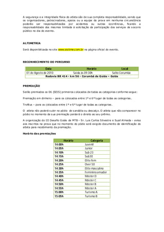 A segurança e a integridade física do atleta são de s ua completa responsabilidade, sendo que
os organizadores , patrocinadores , apoios ou a equipe da prova em nenhuma circ unstância
poderão ser responsabilizados por acidentes ou outras ocorrências , ficando a
responsabilidade dos mes mos limitada à solic itaç ão da participação dos serviços de s ocorro
público no dia do evento.




A LTIMETRIA

Será disponibilizada no s ite www.sis time.c om.br na página oficial do evento.




RECONHECI MENTO DO PERCURSO

                Data                                    Horário                  Local
  01 de Agosto de 2010                       Saída às 09:30h             Salto Corumbá
                  Rodovia BR 414 - k m 56 - Corumbá de Goiás – Goiás


PREMIA ÇÃO

Serão premiados os 06 (SEIS) primeiros c olocados de todas as categorias c onforme segue:

Premiação em dinheiro – para os colocados entre 1º e 6 º lugar de todas as categorias .

Troféus – para os colocados entre 1 º e 6 º lugar de todas as categorias .

O atleta não poderá s ubir no pódio de s andália ou descalç o. O atleta que não comparecer no
pódio no momento da s ua premiação perderá o direito ao seu prêmio.

A organização do III Desafio G oiás de MTB - Sr. Luis Carlos Silvestre e Suail Almada - avisa
aos insc ritos na prova que no momento do pódio será exigido documento de identificação do
atleta para recebimento da premiação.

Horá rio da s pre miações

                                   Horário                 Categoria
                          14:00h                      Juvenil
                          14:05h                      Junior
                          14:10h                      Sub 23
                          14:15h                      Sub30
                          14:20h                      Elite fem
                          14:25h                      Over 50
                          14:30h                      Elite masculino
                          14:35h                      Feminino amador
                          14:40h                      Máster D
                          14:45h                      Máster C
                          14:50h                      Máster B
                          14:55h                      Máster A
                          15:00h                      Turismo A
                          15:05h                      Turismo B
 