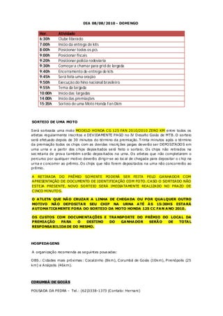 DIA 08/08/2010 - DOMI NGO


     Hor.       Atividade
     6:30h      Clube liberado
     7:00h      Início da entrega de kits
     8:00h      Posicionar todos os pcs
     9:00h      Posicionar fiscais
     9:20h      Posicionar policia rodoviaria
     9:30h      Começar a chamar para grid de largada
     9:40h      Encerramento de entrega de kits
     9:45h      Será feita uma oração
     9:50h      Execução do hino nacional brasileiro
     9:55h      Tema da largada
     10:00h     Início das largadas
     14:00h     Início das premiações
     15:35h     Sorteio de uma Moto Honda Fan 0km



SORTEIO DE UMA MOTO

Será sorteada uma moto MO DELO HO NDA CG 125 FAN 2010/2010 ZERO KM entre todos os
atletas regularmente inscritos e DEVIDAMENTE PAGO no IV D esafio Goiás de MTB. O sorteio
será efetuado depois de 30 minutos do término da premiação. T rinta minutos após o término
da premiação todos os chips com as devidas inscriç ões pagas deverão ser DEPO SITADO S em
uma urna e a partir dos c hips depos itados será feito o sorteio. O s chips não retirados na
sec retaria de prova também s erão depos itados na urna. O s atletas que não completarem o
percurso por qualquer motivo deverão dirigir-se ao loc al de chegada para depositar o c hip na
urna e c oncorrer ao prêmio. O s chips que não forem depositados na urna não concorrerão ao
prêmio.

A RETIRADA DO PRÊMIO SO MENTE PO DERÁ SER FEITA PELO GANHADO R COM
APRESENTAÇÃO DE DOCUMENTO DE IDENTIFICAÇÃO CO M FO TO . CASO O SO RTEADO NÃO
ESTEJA PRESENTE, NOVO SO RTEIO SERÁ IMEDIATAMENTE REALIZADO NO PRAZO DE
CINCO MINUTO S.

O A TLETA QUE NÃ O CRUZA R A LINHA DE CHEGA DA OU POR QUA LQUER OUTRO
MOTIVO NÃ O DEPOSITA R SEU CHIP NA URNA A TÉ À S 15:30HS ESTA RÁ
A UTOMA TICA MENTE FORA DO SORTEIO DA MOTO HONDA 125 CC FA N A NO 2010.

OS CUSTOS COM DOCUMENTA ÇÕES E TRA NSPORTE DO PRÊMIO DO LOCA L DA
PREMIA ÇÃO   PA RA   O   DESTINO DO  GA NHA DOR SERÃ O DE  TOTA L
RESPONSA BILIDA DE DO MESMO.




HOSPEDA GENS

A organização recomenda as seguintes pous adas:

O BS.: Cidades mais próximas : Cocalzinho (8km), Corumbá de Goiás (10km), Pirenópolis (25
km) e Anápolis (46km).




CORUMBÁ DE GOIÁ S

POUSADA DA PEDRA - Tel.: (62)3338-1373 (Contato: Hernani)
 