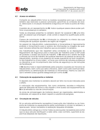 Regulamento de Segurança
                                               para a Execução de Trabalhos para a EDP
                                                  DPS 4/2004-EDP, 21 de Janeiro de 2011


4.2   Acesso ao estaleiro

      Compete ao adjudicatário t omar as medidas necessárias para que o acesso ao
      estaleiro seja reservado a pessoas autorizadas, garantindo as condições de aces-
      so, deslocação e circulação necessárias à segurança em todos os postos de traba-
      lho;
      A pedido de um representante da EU, toda e qualquer pessoa deve poder justi-
      ficar a sua presença no estaleiro.
      Todas as empresas presentes no estaleiro devem ter acessível à EU uma lista-
      gem do pessoal que empregam, onde conste a respectiva qualificação profis-
      sional.
      Carece de autorização da EU a introdução ou utilização no interior das suas
      instalações de qualquer aparelho de registo de imagem.
      Ao pessoal do Adjudicatário, subempreiteiros e fornecedores é rigorosamente
      proibido o fornecimento para o exterior de informações ou imagens de qual-
      quer natureza referentes aos trabalhos que se processam no estaleiro.
      Aos trabalhadores que não respeitem estas condições ou as disposições do
      Regulamento de Segurança para a Execução de Trabalhos para a EDP pode
      ser proibido o acesso aos locais de trabalho. A EU reserva-se o direito de exigir
      a retirada do local de trabalho de qualquer elemento do pessoal ao serviço do
      Adjudicatário, quando a sua presença se revele prejudicial ao bom andamen-
      to dos trabalhos ou à boa ordem no local, por motivos de natureza profissional
      ou disciplinar e por incumprimento das normas de segurança ou de instruções
      da fiscalização.
      A EU declina toda a responsabilidade pelos prejuízos causados por terceiros ao
      Adjudicatário, bem como por este a terceiros, assim como pelo eventual desa-
      parecimento ou deterioração de materiais ou ferramentas, mesmo no caso em
      que o estaleiro possui guarda assegurada por conta da EU.


4.3   Colocação de equipamentos e materiais

      O depósito dos materiais no estaleiro deverá ser feito nos locais indicados para
      o efeito.
      A colocação dos equipamentos, tais como andaimes, escadas e máquinas,
      deve ser efetuada de forma a não impedir o livre acesso aos equipamentos da
      EU e às estradas ou vias de comunicação.
      As zonas de armazenagem de materiais devem ser organizadas, delimitadas e
      sinalizadas, em especial se dizem respeito a substâncias perigosas.


4.4   Circulação de veículos


      Só os veículos estritamente necessários à execução dos trabalhos ou ao trans-
      porte de materiais ou equipamentos estão autorizados a circular no estaleiro, e
      apenas pelo tempo necessário à realização daquelas atividades.
      O Adjudicatário obriga-se a tomar todas as precauções necessárias para evitar
      que os seus veículos danifiquem a rede viária; caso contrário, suportará as res-
      pectivas despesas de reparação.


                                          12
 