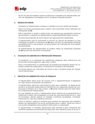 Regulamento de Segurança
                                              para a Execução de Trabalhos para a EDP
                                                 DPS 4/2004-EDP, 21 de Janeiro de 2011


     No fim do dia de trabalho todas as máquinas e aparelhos do Adjudicatário de-
     vem ser desligados e protegidos contra qualquer utilização abusiva.


5.   MEDIDAS DE HIGIENE

     Compete ao Adjudicatário conservar o estaleiro em bom estado de limpeza.
     Salvo nos locais autorizados para o efeito, não é permitido tomar refeições nas
     instalações da EU.
     Não é permitido o acesso a estes locais, de pessoas que apresentem sintomas
     de alcoolismo, cabendo ao Adjudicatário a responsabilidade deste controlo.
     Os avisos de proibição de fumar devem ser rigorosamente respeitados.
     O Adjudicatário que for autorizado a colocar um veículo de estaleiro ou uma
     instalação provisória nos terrenos da EU deve construir as instalações sanitárias
     necessárias para o seu pessoal, as quais devem ser mantidas em bom estado
     de salubridade.
     Os trabalhadores do Adjudicatário só podem utilizar as instalações sanitárias
     da EU se para isso obtiverem autorização.


6.   UTILIZAÇÃO DE SUBSTÂNCIAS E PREPARAÇÕES PERIGOSAS


     O transporte ou a utilização de substâncias perigosas deve efectuar-se nos
     termos das normas legais em vigor para o efeito.
     Para o manuseamento ou preparação de substâncias perigosas devem ser uti-
     lizados recipientes adequados, corretamente rotulados e armazenados.
     Os rótulos devem ser colocados de forma a que o produto possa ser rapida-
     mente identificado.


7.   PROTEÇÃO DO AMBIENTE NO LOCAL DE TRABALHO


     O Adjudicatário deve atuar de acordo com a regulamentação e legislação
     em vigor relativa à proteção do ambiente.
     O Adjudicatário velará em permanência para que o estaleiro, as áreas envol-
     ventes e as estradas adjacentes se mantenham em adequado estado de con-
     servação e limpeza; se o não cumprir, a EU pode mandar executar este traba-
     lho a expensas do Adjudicatário.
     No que respeita ao ruído, o Adjudicatário deve verificar se os equipamentos e
     máquinas a utilizar não ultrapassam os níveis de ruído permitidos por lei e, caso
     tal aconteça, devem aplicar as medidas corretoras necessárias, nomeada-
     mente para o caso dos trabalhos noturnas.
     Todos os detritos, resíduos e entulhos que resultem da execução dos trabalhos
     devem ser depositados nos locais autorizados para o efeito, tendo em vista a
     sua recolha obrigatória para posterior eliminação ou valorização.
     O Adjudicatário, é também responsável pela retirada e pelo transporte dos
     materiais supérfluos provenientes da execução dos trabalhos para os locais in-

                                         13
 