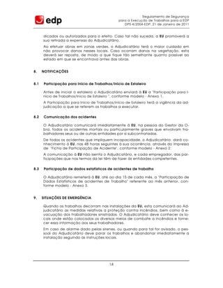 Regulamento de Segurança
                                                para a Execução de Trabalhos para a EDP
                                                   DPS 4/2004-EDP, 21 de Janeiro de 2011


      dicados ou autorizados para o efeito. Caso tal não suceda, a EU promoverá a
      sua retirada a expensas do Adjudicatário.
      Ao efetuar obras em zonas verdes, o Adjudicatário terá o maior cuidado em
      não provocar danos nesses locais. Caso ocorram danos na vegetação, esta
      deverá ser reposta, de modo a que fique tão semelhante quanto possível ao
      estado em que se encontrava antes das obras.


8.    NOTIFICAÇÕES


8.1   Participação para Início de Trabalhos/Início de Estaleiro

      Antes de iniciar o estaleiro o Adjudicatário enviará à EU a " Participação para I-
      nício de Trabalhos/Início de Estaleiro ", conforme modelo - Anexo 1.
      A Participação para Início de Trabalhos/Início de Estaleiro terá a vigência da ad-
      judicação a que se referem os trabalhos a executar.


8.2   Comunicação dos acidentes

      O Adjudicatário comunicará imediatamente à EU, na pessoa do Gestor da O-
      bra, todos os acidentes mortais ou particularmente graves que envolvam tra-
      balhadores seus ou de outras entidades por si subcontratadas.
      De todos os acidentes que impliquem incapacidade, o Adjudicatário dará co-
      nhecimento à EU, nas 48 horas seguintes à sua ocorrência, através do impresso
      de "Ficha de Participação de Acidente", conforme modelo - Anexo 2.
      A comunicação à EU não isenta o Adjudicatário, e cada empregador, das par-
      ticipações que nos termos da lei têm de fazer às entidades competentes.


8.3   Participação de dados estatísticos de acidentes de trabalho

      O Adjudicatário remeterá à EU, até ao dia 15 de cada mês, a "Participação de
      Dados Estatísticos de acidentes de Trabalho" referente ao mês anterior, con-
      forme modelo - Anexo 3.


9.    SITUAÇÕES DE EMERGÊNCIA

      Quando os trabalhos decorram nas instalações da EU, esta comunicará ao Ad-
      judicatário as medidas relativas a proteção contra incêndios, bem como à e-
      vacuação dos trabalhadores sinistrados. O Adjudicatário deve conhecer os lo-
      cais onde estão colocados os diversos meios de combate a incêndios e forne-
      cer essa informação aos seus trabalhadores.
      Em caso de alarme dado pelas sirenes, ou quando para tal for avisado, o pes-
      soal do Adjudicatário deve parar os trabalhos e abandonar imediatamente a
      instalação seguindo as instruções locais.




                                           14
 