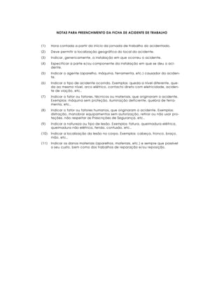 NOTAS PARA PREENCHIMENTO DA FICHA DE ACIDENTE DE TRABALHO



(1)    Hora contada a partir do início da jornada de trabalho do acidentado.
(2)    Deve permitir a localização geográfica do local do acidente.
(3)    Indicar, genericamente, a instalação em que ocorreu o acidente.
(4)    Especificar a parte e/ou componente da instalação em que se deu o aci-
       dente.
(5)    Indicar o agente (aparelho, máquina, ferramenta, etc.) causador do aciden-
       te.
(6)    Indicar o tipo de acidente ocorrido. Exemplos: queda a nível diferente, que-
       da ao mesmo nível, arco elétrico, contacto direto com eletricidade, aciden-
       te de viação, etc..
(7)    Indicar o fator ou fatores, técnicos ou materiais, que originaram o acidente.
       Exemplos: máquina sem proteção, iluminação deficiente, quebra de ferra-
       menta, etc..
(8)    Indicar o fator ou fatores humanos, que originaram o acidente. Exemplos:
       distração, manobrar equipamentos sem autorização, retirar ou não usar pro-
       teções, não respeitar as Prescrições de Segurança, etc..
(9)    Indicar a natureza ou tipo de lesão. Exemplos: fatura, queimadura elétrica,
       queimadura não elétrica, ferida, contusão, etc..
(10)   Indicar a localização da lesão no corpo. Exemplos: cabeça, tronco, braço,
       mão, etc..
(11)   Indicar os danos materiais (aparelhos, materiais, etc.) e sempre que possível
       o seu custo, bem como dos trabalhos de reparação e/ou reposição.
 