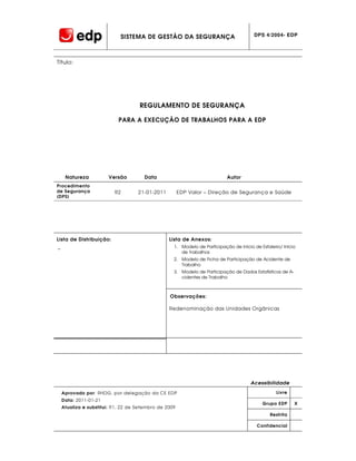 SISTEMA DE GESTÃO DA SEGURANÇA                             DPS 4/2004- EDP




Título:




                                     REGULAMENTO DE SEGURANÇA

                            PARA A EXECUÇÃO DE TRABALHOS PARA A EDP




     Natureza          Versão          Data                                Autor
Procedimento
de Segurança              R2        21-01-2011         EDP Valor – Direção de Segurança e Saúde
(DPS)




Lista de Distribuição:                           Lista de Anexos:
−                                                  1. Modelo de Participação de Início de Estaleiro/ Início
                                                      de Trabalhos
                                                   2. Modelo de Ficha de Participação de Acidente de
                                                      Trabalho
                                                   3. Modelo de Participação de Dados Estatísticos de A-
                                                      cidentes de Trabalho



                                                 Observações:

                                                 Redenominação das Unidades Orgânicas




                                                                                      Acessibilidade

    Aprovado por: RHDG, por delegação da CE EDP                                                   Livre
    Data: 2011-01-21
                                                                                           Grupo EDP       X
    Atualiza e substitui: R1, 22 de Setembro de 2009
                                                                                               Restrita

                                                                                         Confidencial
 