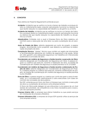 Regulamento de Segurança
                                             para a Execução de Trabalhos para a EDP
                                                DPS 4/2004-EDP, 21 de Janeiro de 2011




0.   CONCEITOS


     Para efeitos do Presente Regulamento entende-se por:

     Acidente: Incidente que se verifica no local e tempo de trabalho e produza di-
       reta ou indiretamente lesão corporal, perturbação funcional ou doença de
       que resulte redução na capacidade de trabalho ou de ganho ou a morte.
     Acidente de trabalho: acidente que se verifique no local e no tempo de traba-
       lho e produza direta ou indiretamente lesão corporal, perturbação funcional
       ou doença de que resulte redução na capacidade de trabalho ou de ga-
       nho ou a morte.
     Adjudicatário: Entidade com a qual a Empresa Dono da Obra celebrou um
       contrato para a execução de uma obra, ou para a prestação de um servi-
       ço.
     Autor do Projeto da Obra: adiante designado por autor do projeto, a pessoa
       singular, reconhecida como projetista, que elabora ou participa na elabo-
       ração do projeto da obra.
     Compilação Técnica: “dossier” técnico que contém um registo de informações
       e recomendações relevantes em matéria de segurança e de saúde, tendo
       em vista garantir uma adequada segurança nos trabalhos em intervenções
       posteriores à conclusão da obra.
     Coordenador em matéria de Segurança e Saúde durante a execução da Obra:
       adiante designado por Coordenador de Segurança em Obra, a pessoa sin-
       gular ou coletiva que executa, durante a realização da obra, as tarefas de
       coordenação em matéria de segurança e saúde previstas no DL 273/2003.
     Coordenador em matéria de Segurança e Saúde durante a elaboração do Pro-
       jeto da obra: adiante designado por Coordenador de Segurança em Proje-
       to, a pessoa singular ou coletiva que executa, durante a elaboração do pro-
       jeto, as tarefas de coordenação em matéria de segurança e saúde previstas
       no DL 273/2003.
     Dono da Obra: a pessoa singular ou coletiva por conta de quem a obra é reali-
       zada, ou o concessionário relativamente a obra executada com base em
       contrato de concessão de obra pública.
       Na EDP, entende-se por Dono da Obra a Empresa que contrata a execução
       da obra ou a prestação de serviços a uma empresa exterior.
       O Dono da Obra pode delegar as suas atribuições a uma pessoa de um nível
       dotado de autoridade, de competência e dos meios necessários para a execu-
       ção das operações previstas .
     Empresa Exterior (EE): a empresa que efetua trabalhos ou que presta serviços
       em instalações da empresa utilizadora.
     Empresa Utilizadora (EU): a empresa do Grupo EDP quando utiliza os serviços de
       uma empresa exterior.




                                        3
 